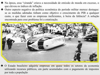 ♣ Na época, essa “ciranda” criava a necessidade de emissão de moeda em excesso, o
  que elevou os índices de inflação.
♣ Outro aspecto negativo da política econômica do período militar merece destaque:
  se as medidas adotadas tinham como objetivo o crescimento do PIB a qualquer
  custo, o que fazer com as empresas ineficientes, à beira da falência? A solução
  encontrada para esse problema foi a estatização.




♣ O Estado brasileiro adquiriu empresas em quase todos os setores da economia
   utilizando recursos públicos, em parte acumulados com o pagamento de impostos
   por toda a população
 
