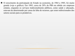 ♣ O crescimento da participação do Estado na economia, de 1964 a 1985, foi muito
   grande (veja o gráfico). Em 1985, cerca de 20% do PIB era obtido em empresas
   estatais, enquanto os serviços tradicionalmente públicos, como saúde e educação,
   estavam de deteriorando por causa da falta de recursos, que eram redirecionados dos
   setores sociais para os produtivos.
 