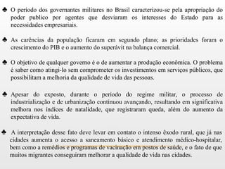 ♣ O período dos governantes militares no Brasil caracterizou-se pela apropriação do
   poder publico por agentes que desviaram os interesses do Estado para as
   necessidades empresariais.

♣ As carências da população ficaram em segundo plano; as prioridades foram o
   crescimento do PIB e o aumento do superávit na balança comercial.

♣ O objetivo de qualquer governo é o de aumentar a produção econômica. O problema
   é saber como atingi-lo sem comprometer os investimentos em serviços públicos, que
   possibilitam a melhoria da qualidade de vida das pessoas.

♣ Apesar do exposto, durante o período do regime militar, o processo de
   industrialização e de urbanização continuou avançando, resultando em significativa
   melhora nos índices de natalidade, que registraram queda, além do aumento da
   expectativa de vida.

♣ A interpretação desse fato deve levar em contato o intenso êxodo rural, que já nas
   cidades aumenta o acesso a saneamento básico e atendimento médico-hospitalar,
   bem como a remédios e programas de vacinação em postos de saúde, e o fato de que
   muitos migrantes conseguiram melhorar a qualidade de vida nas cidades.
 