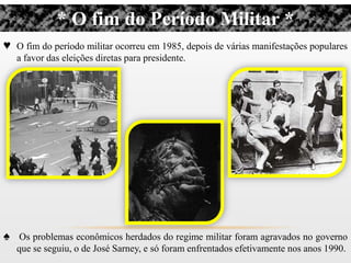* O fim do Período Militar *
♥ O fim do período militar ocorreu em 1985, depois de várias manifestações populares
   a favor das eleições diretas para presidente.




♠ Os problemas econômicos herdados do regime militar foram agravados no governo
   que se seguiu, o de José Sarney, e só foram enfrentados efetivamente nos anos 1990.
 