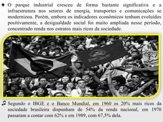 ♠ O parque industrial cresceu de forma bastante significativa e a
  infraestrutura nos setores de energia, transportes e comunicações se
  modernizou. Porém, embora os indicadores econômicos tenham evoluídos
  positivamente, a desigualdade social foi muito ampliada nesse período,
  concentrado renda nos estratos mais ricos da sociedade.




♫ Segundo o IBGE e o Banco Mundial, em 1960 os 20% mais ricos da
  sociedade brasileira dispunham de 54% da renda nacional, em 1970
  passaram a contar com 62% e em 1989, com 67,5% dela.
 