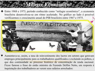 *Milagre Econômico*
♣ Entre 1968 e 1973, período conhecido como “milagre econômico”, a economia
   brasileira desenvolveu-se em ritmo acelerado. No gráfico ao lado é possível
   verificarmos o crescimento anual do PIB brasileiro entre 1967 e 1975.




♥ Aumentava-se, assim, a taxa de reinvestimento dos lucros em setores que geravam
   empregos principalmente para os trabalhadores qualificados e excluindo os pobres, o
   que deu continuidade ao processo histórico de concentração da renda nacional.
   Ficou famosa a frase do então ministro da Fazenda Delfim Netto, em resposta à
   inquietação dos trabalhadores ao verem seus salários arrochados:
 