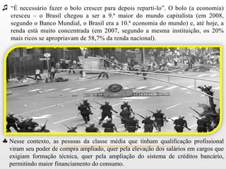 ♫ “É necessário fazer o bolo crescer para depois reparti-lo”. O bolo (a economia)
   cresceu – o Brasil chegou a ser a 9.ª maior do mundo capitalista (em 2008,
   segundo o Banco Mundial, o Brasil era a 10.ª economia do mundo) e, até hoje, a
   renda está muito concentrada (em 2007, segundo a mesma instituição, os 20%
   mais ricos se apropriavam de 58,7% da renda nacional).




  Nesse contexto, as pessoas da classe média que tinham qualificação profissional
  viram seu poder de compra ampliado, quer pela elevação dos salários em cargos que
  exigiam formação técnica, quer pela ampliação do sistema de créditos bancário,
  permitindo maior financiamento do consumo.
 
