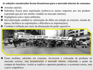 As soluções encontradas foram desastrosas para o mercado interno de consumo:
♣ Arrocho salarial;
♣ Subsídios fiscais para exportação (cobrava-se menos impostos por um produto
  exportado que por um similar vendido no mercado interno);
♣ Negligência com o meio ambiente;
♣ Desvalorização cambial (a valorização do dólar em relação ao cruzeiro, moeda da
  época, facilitava as exportações e dificultava as importações);
♣ Combate à inflação por meio da diminuição do poder aquisitivo.




♣ Essas medidas, adotadas em conjunto, favorecem a colocação de produtos no
   mercado externo, mas prejudicaram o mercado interno, reduzindo o poder de
   compra do brasileiro. Assim se explica o aparente paradoxo: a economia cresce, mas
   o povo empobrece.
 