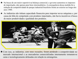 ♣ Na busca de um maior superávit na balança comercial, o governo aumentou os impostos
   de importação, não apenas para bens intermediários. A consequência dessa medida foi a
   redução da competitividade do parque industrial brasileiro frente ao exterior ao longo dos
   anos 1980.
♣ As indústrias não tinham capacidade financeira para importar novas máquinas e, por
  causa da falta de competição com produtos importados, não havia incentivos à busca
  de maior produtividade e qualidade dos produtos.




♣ Com isso, as indústrias, com raras exceções, foram perdendo a competitividade no
  mercado internacional e as mercadorias comercializadas internamente tornaram-se
  caras e tecnologicamente defasadas em relação às estrangeiras.
 
