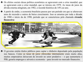 ♣ Os efeitos sociais dessa politica econômica se agravaram com a crise mundial, que
   se agravaram com a crise mundial, que se iniciou em 1979. As taxas de juros da
   dívida externa atingiram, em 1982, o recorde histórico de 14% ao ano.
♣ A partir de então, a economia brasileira passou por um período em que se alteravam
   anos de recessão e outros de baixo crescimento. Isso se arrastou por toda a década
   de 1980 e início da de 1990, período que se caracterizou pela chamada ciranda
   financeira:




♣ O governo emitia títulos públicos para captar o dinheiro depositado pela população
   nos bancos. Como as taxas de juros oferecidas internamente eram muito altas,
   muitos empresários deixavam de investir no setor produtivo – o que aumentaria o
   PIB, geraria empregos e ativaria a economia – para investir no mercado financeiro.
 