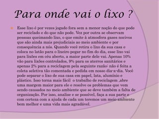 Para onde vai o lixo ?
   Esse lixo é por vezes jogado fora sem a menor noção do que pode
    ser reciclado e do que não pode. Vez por outra se observam
    pessoas queimando lixo, o que emite à atmosfera gases nocivos
    que são ainda mais prejudiciais ao meio ambiente e por
    consequência a nós. Quando você retira o lixo da sua casa e
    coloca no latão para o lixeiro pegar no fim do dia, esse lixo vai
    para lixões em céu aberto, a maior parte dele vai. Apenas 10%
    vão para lixões controlados, 9% para os aterros sanitários e
    apenas 2% para a reciclagem pela seguinte razão: não é feita a
    coleta seletiva tão comentada e pedida em nosso dia-a-dia. Você
    pode separar o lixo de sua casa em papel, lata, alumínio e
    plástico. Isso torna mais fácil o trabalho de reciclagem ,abre
    uma margem maior para ele e resolve os problemas que vem
    sendo causados no meio ambiente que se deve também a falta de
    organização. Por isso, analise e se possível, faça a sua parte e
    com certeza com a ajuda de cada um teremos um meio ambiente
    bem melhor e uma vida mais agradável.
 