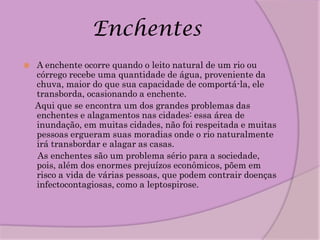 Enchentes
   A enchente ocorre quando o leito natural de um rio ou
    córrego recebe uma quantidade de água, proveniente da
    chuva, maior do que sua capacidade de comportá-la, ele
    transborda, ocasionando a enchente.
    Aqui que se encontra um dos grandes problemas das
    enchentes e alagamentos nas cidades: essa área de
    inundação, em muitas cidades, não foi respeitada e muitas
    pessoas ergueram suas moradias onde o rio naturalmente
    irá transbordar e alagar as casas.
    As enchentes são um problema sério para a sociedade,
    pois, além dos enormes prejuízos econômicos, põem em
    risco a vida de várias pessoas, que podem contrair doenças
    infectocontagiosas, como a leptospirose.
 
