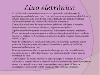Lixo eletrônico
   Lixo Eletrônico é todo resíduo material produzido pelo descarte de
    equipamentos eletrônicos. Com o elevado uso de equipamentos eletrônicos no
    mundo moderno, este tipo de lixo tem se tornado um grande problema
    ambiental quando não descartado em locais adequados.
    Exemplos:Monitores de computadores, telefones celulares e baterias,
    computadores ,televisores, câmeras , impressoras e pilhas.
    O problema ocorre quando este material é descartado no meio ambiente.
    Como estes equipamentos possuem substâncias químicas (chumbo, cádmio,
    mercúrio, berílio, etc.) em suas composições, podem provocar contaminação
    de solo e água.
    Além do contaminar o meio ambiente, estas substâncias químicas podem
    provocar doenças graves em pessoas que coletam produtos em lixões,
    terrenos baldios ou na rua.
    Estes equipamentos são compostos também por grande quantidade de
    plástico, metais e vidro. Estes materiais demoram muito tempo para se
    decompor no solo.
     Onde jogar: Para não provocar a contaminação e poluição do meio
    ambiente, o correto é fazer o descarte de lixo eletrônico em locais apropriados
    como, por exemplo, empresas e cooperativas que atuam na área de
    reciclagem. Outra opção é doar equipamentos em boas condições.
 