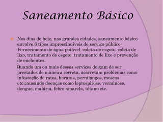 Saneamento Básico
   Nos dias de hoje, nas grandes cidades, saneamento básico
    envolve 6 tipos imprescindíveis de serviço público:
    Fornecimento de água potável, coleta de esgoto, coleta de
    lixo, tratamento de esgoto, tratamento de lixo e prevenção
    de enchentes.
    Quando um ou mais desses serviços deixam de ser
    prestados de maneira correta, acarretam problemas como
    infestação de ratos, baratas, pernilongos, moscas
    etc.causando doenças como leptospirose, verminose,
    dengue, malária, febre amarela, tétano etc.
 