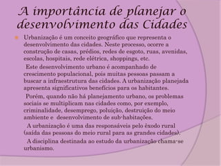 A importância de planejar o
desenvolvimento das Cidades
   Urbanização é um conceito geográfico que representa o
    desenvolvimento das cidades. Neste processo, ocorre a
    construção de casas, prédios, redes de esgoto, ruas, avenidas,
    escolas, hospitais, rede elétrica, shoppings, etc.
     Este desenvolvimento urbano é acompanhado de
    crescimento populacional, pois muitas pessoas passam a
    buscar a infraestrutura das cidades. A urbanização planejada
    apresenta significativos benefícios para os habitantes.
     Porém, quando não há planejamento urbano, os problemas
    sociais se multiplicam nas cidades como, por exemplo,
    criminalidade, desemprego, poluição, destruição do meio
    ambiente e desenvolvimento de sub-habitações.
     A urbanização é uma das responsáveis pelo êxodo rural
    (saída das pessoas do meio rural para as grandes cidades).
     A disciplina destinada ao estudo da urbanização chama-se
    urbanismo.
 