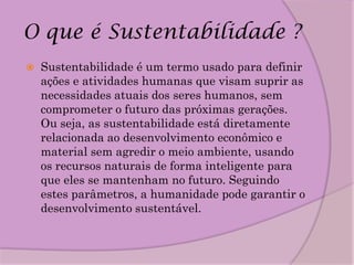 O que é Sustentabilidade ?
   Sustentabilidade é um termo usado para definir
    ações e atividades humanas que visam suprir as
    necessidades atuais dos seres humanos, sem
    comprometer o futuro das próximas gerações.
    Ou seja, as sustentabilidade está diretamente
    relacionada ao desenvolvimento econômico e
    material sem agredir o meio ambiente, usando
    os recursos naturais de forma inteligente para
    que eles se mantenham no futuro. Seguindo
    estes parâmetros, a humanidade pode garantir o
    desenvolvimento sustentável.
 