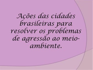Ações das cidades
   brasileiras para
resolver os problemas
 de agressão ao meio-
      ambiente.
 