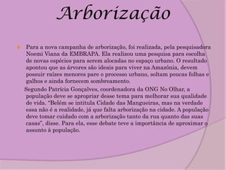 Arborização
   Para a nova campanha de arborização, foi realizada, pela pesquisadora
    Noemi Viana da EMBRAPA. Ela realizou uma pesquisa para escolha
    de novas espécies para serem alocadas no espaço urbano. O resultado
    apontou que as árvores são ideais para viver na Amazônia, devem
    possuir raízes menores pare o processo urbano, soltam poucas folhas e
    galhos e ainda fornecem sombreamento.
    Segundo Patrícia Gonçalves, coordenadora da ONG No Olhar, a
    população deve se apropriar desse tema para melhorar sua qualidade
    de vida. “Belém se intitula Cidade das Mangueiras, mas na verdade
    essa não é a realidade, já que falta arborização na cidade. A população
    deve tomar cuidado com a arborização tanto da rua quanto das suas
    casas”, disse. Para ela, esse debate teve a importância de aproximar o
    assunto à população.
 