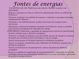 Fontes de energias
 A prefeitura de São Paulo tem como objetivo Reduzir os gastos com
 eletricidade;
 Reduzir o consumo em todos os setores da administração direta ou indireta da
 Prefeitura;
 Promover mudanças nos padrões de consumo e estimular a inovação tecnológica
 ecologicamente eficiente;
 Estimular o uso ambientalmente saudável das fontes de energia novas e
 renováveis;
 Disseminar a cultura da eficiência energética na Prefeitura e para a sociedade
 local através de programas de educação nas escolas
DIRETRIZES: Padronizar a aquisição de equipamentos através de especificações
 técnicas voltadas para a eficiência energética;
 Promover a redução de despesas com eletricidade através da criação de sistemas
 de gestão que contribuam para racionalizar o uso da energia;
 Inserir nos processos de licitação requisitos de eficiência energética;
 Inserir nos padrões arquitetônicos das edificações da Prefeitura requisitos de
 eficiência energética;
 Inserir nas ferramentas de planejamento urbano requisitos de eficiência
 energética;
 Promover a política de capacitação de recursos humanos e valorização do servidor
 municipal, através de treinamentos voltados para as novas tecnologias e processos
 de gestão de energia elétrica.
 