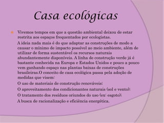 Casa ecológicas
   Vivemos tempos em que a questão ambiental deixou de estar
    restrita aos espaços frequentados por ecologistas.
    A ideia nada mais é do que adaptar as construções de modo a
    causar o mínimo de impacto possível ao meio ambiente, além de
    utilizar de forma sustentável os recursos naturais
    abundantemente disponíveis. A linha de construção verde já é
    bastante conhecida na Europa e Estados Unidos e pouco a pouco
    vem ganhando espaço nas plantas baixas de construções
    brasileiras.O conceito de casa ecológica passa pela adoção de
    medidas que visem:
    O uso de materiais de construção renováveis;
    O aproveitamento dos condicionantes naturais (sol e vento);
    O tratamento dos resíduos oriundos do uso (ex: esgoto);
    A busca de racionalização e eficiência energética.
 