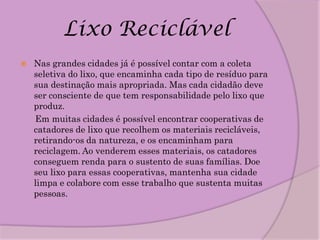 Lixo Reciclável
   Nas grandes cidades já é possível contar com a coleta
    seletiva do lixo, que encaminha cada tipo de resíduo para
    sua destinação mais apropriada. Mas cada cidadão deve
    ser consciente de que tem responsabilidade pelo lixo que
    produz.
    Em muitas cidades é possível encontrar cooperativas de
    catadores de lixo que recolhem os materiais recicláveis,
    retirando-os da natureza, e os encaminham para
    reciclagem. Ao venderem esses materiais, os catadores
    conseguem renda para o sustento de suas famílias. Doe
    seu lixo para essas cooperativas, mantenha sua cidade
    limpa e colabore com esse trabalho que sustenta muitas
    pessoas.
 