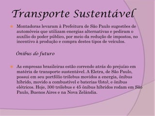 Transporte Sustentável
   Montadoras levaram à Prefeitura de São Paulo sugestões de
    automóveis que utilizam energias alternativas e pediram o
    auxílio do poder público, por meio da redução de impostos, no
    incentivo à produção e compra destes tipos de veículos.

    Ônibus do futuro

   As empresas brasileiras estão correndo atrás do prejuízo em
    matéria de transporte sustentável. A Eletra, de São Paulo,
    possui em seu portfólio trólebus movidos a energia, ônibus
    híbrido, movido a combustível e baterias (foto), e ônibus
    elétricos. Hoje, 300 trólebus e 45 ônibus híbridos rodam em São
    Paulo, Buenos Aires e na Nova Zelândia.
 