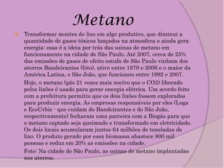 Metano
   Transformar montes de lixo em algo produtivo, que diminui a
    quantidade de gases tóxicos lançados na atmosfera e ainda gera
    energia: essa é a ideia por trás das usinas de metano em
    funcionamento na cidade de São Paulo. Até 2007, cerca de 25%
    das emissões de gases de efeito estufa de São Paulo vinham dos
    aterros Bandeirantes (foto), ativo entre 1979 e 2006 e o maior da
    América Latina, e São João, que funcionou entre 1992 e 2007.
    Hoje, o metano (gás 21 vezes mais nocivo que o CO2) liberado
    pelos lixões é usado para gerar energia elétrica. Um acordo feito
    com a prefeitura permitiu que os dois lixões fossem explorados
    para produzir energia. As empresas responsáveis por eles (Loga
    e EcoUrbis - que cuidam do Bandeirantes e do São João,
    respectivamente) fecharam uma parceira com a Biogás para que
    o metano captado seja queimado e transformado em eletricidade.
    Os dois locais acumularam juntos 64 milhões de toneladas de
    lixo. O produto gerado por essa biomassa abastece 800 mil
    pessoas e reduz em 20% as emissões na cidade.
    Foto: Na cidade de São Paulo, as usinas de metano implantadas
    nos aterros.
 