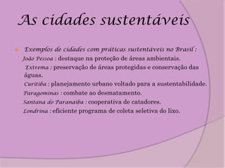 As cidades sustentáveis
   Exemplos de cidades com práticas sustentáveis no Brasil :
    João Pessoa :destaque na proteção de áreas ambientais.
     Extrema : preservação de áreas protegidas e conservação das
    águas.
    Curitiba : planejamento urbano voltado para a sustentabilidade.
    Paragominas : combate ao desmatamento.
    Santana do Paranaíba : cooperativa de catadores.
    Londrina : eficiente programa de coleta seletiva do lixo.
 
