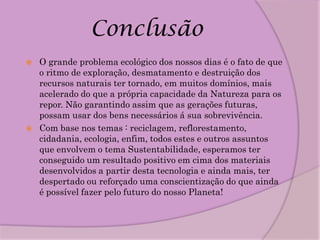 Conclusão
   O grande problema ecológico dos nossos dias é o fato de que
    o ritmo de exploração, desmatamento e destruição dos
    recursos naturais ter tornado, em muitos domínios, mais
    acelerado do que a própria capacidade da Natureza para os
    repor. Não garantindo assim que as gerações futuras,
    possam usar dos bens necessários á sua sobrevivência.
   Com base nos temas : reciclagem, reflorestamento,
    cidadania, ecologia, enfim, todos estes e outros assuntos
    que envolvem o tema Sustentabilidade, esperamos ter
    conseguido um resultado positivo em cima dos materiais
    desenvolvidos a partir desta tecnologia e ainda mais, ter
    despertado ou reforçado uma conscientização do que ainda
    é possível fazer pelo futuro do nosso Planeta!
 