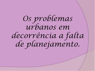 Os problemas
    urbanos em
decorrência a falta
 de planejamento.
 