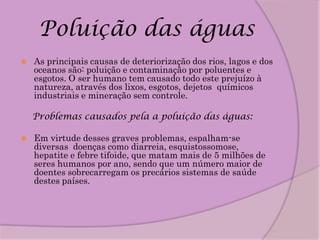 Poluição das águas
   As principais causas de deteriorização dos rios, lagos e dos
    oceanos são: poluição e contaminação por poluentes e
    esgotos. O ser humano tem causado todo este prejuízo à
    natureza, através dos lixos, esgotos, dejetos químicos
    industriais e mineração sem controle.

    Problemas causados pela a poluição das águas:

   Em virtude desses graves problemas, espalham-se
    diversas doenças como diarreia, esquistossomose,
    hepatite e febre tifoide, que matam mais de 5 milhões de
    seres humanos por ano, sendo que um número maior de
    doentes sobrecarregam os precários sistemas de saúde
    destes países.
 