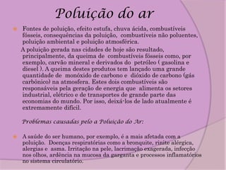 Poluição do ar
   Fontes de poluição, efeito estufa, chuva ácida, combustíveis
    fósseis, consequências da poluição, combustíveis não poluentes,
    poluição ambiental e poluição atmosférica.
    A poluição gerada nas cidades de hoje são resultado,
    principalmente, da queima de combustíveis fósseis como, por
    exemplo, carvão mineral e derivados do petróleo ( gasolina e
    diesel ). A queima destes produtos tem lançado uma grande
    quantidade de monóxido de carbono e dióxido de carbono (gás
    carbônico) na atmosfera. Estes dois combustíveis são
    responsáveis pela geração de energia que alimenta os setores
    industrial, elétrico e de transportes de grande parte das
    economias do mundo. Por isso, deixá-los de lado atualmente é
    extremamente difícil.

    Problemas causadas pelo a Poluição do Ar:

   A saúde do ser humano, por exemplo, é a mais afetada com a
    poluição. Doenças respiratórias como a bronquite, rinite alérgica,
    alergias e asma. Irritação na pele, lacrimação exagerada, infecção
    nos olhos, ardência na mucosa da garganta e processos inflamatórios
    no sistema circulatório.
 