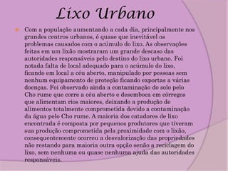 Lixo Urbano
   Com a população aumentando a cada dia, principalmente nos
    grandes centros urbanos, é quase que inevitável os
    problemas causados com o acúmulo do lixo. As observações
    feitas em um lixão mostraram um grande descaso das
    autoridades responsáveis pelo destino do lixo urbano. Foi
    notada falta de local adequado para o acúmulo do lixo,
    ficando em local a céu aberto, manipulado por pessoas sem
    nenhum equipamento de proteção ficando exportas a várias
    doenças. Foi observado ainda a contaminação do solo pelo
    Cho rume que corre a céu aberto e desemboca em córregos
    que alimentam rios maiores, deixando a produção de
    alimentos totalmente comprometida devido a contaminação
    da água pelo Cho rume. A maioria dos catadores de lixo
    encontrada é composta por pequenos produtores que tiveram
    sua produção comprometida pela proximidade com o lixão,
    consequentemente ocorreu a desvalorização das propriedades
    não restando para maioria outra opção senão a reciclagem do
    lixo, sem nenhuma ou quase nenhuma ajuda das autoridades
    responsáveis.
 