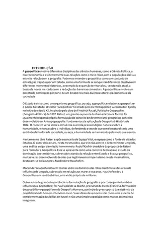 INTRODUÇÃO
A geopolíticaenvolvediferentesdisciplinasdasciênciashumanas,comoaCiênciaPolítica,a
macroeconomiae evidentemente suasrelaçõescomoomeiofísico,coma populaçãoe daí sua
estreitarelaçãocoma geografia.Podemosentenderageopolíticacomoumconjuntode
estratégiastraçadaspor umEstado, comouma forma de se conquistardiferentesobjetivosem
diferentesmomentoshistóricos,aexemplodaexpansãoterritorial ou,sendomaisatual,a
busca de novosmercadoscom a reduçãodas barreirascomerciais.A geopolíticaenvolveum
projetode dominaçãoporparte de um Estadonos maisdiversossetoresdaeconomiae da
sociedade
O Estado é vistocomo umorganismogeográfico,ouseja,ageopolíticarelacionaageografiae
o poderdo Estado.O termo"Geopolítica"foi criadopelocientistapolíticosuecoRudolf Kjellén,
no iníciodo séculoXX,inspiradopelaobrade FriedrichRatzel,Politische Geographie,
(GeografiaPolítica) de 1897. Ratzel,um grande expoentedachamadaEscola Alemã,foi
igualmente responsávelpelaformulaçãodo conceitode determinismogeográfico,conceito
desenvolvidoemAntropogeografia:fundamentosdaaplicaçãodaGeografiaà Históriade
1882. O conceitoversasobre a influênciaexercidapelascondiçõesnaturaissobre a
humanidade,e nuncasobre oindivíduo,defendendoatese de que o meionatural seriauma
entidade definidoradasociedade,ouseja,ahumanidade seriamarcadapelomeioque ocerca.
Nestamesmaobra Ratzel expõe oconceitode EspaçoVital,oespaçocomo a fonte de vidados
Estados.O autor deixaclaro,nestamesmaobra,que ele nãoadmite odeterminismosimplista,
uma análise vulgardarelaçãohomemmeio.RudolfKjelléndesdobradapropostade Ratzel
para formulara Geopolítica.Estase apresentacomoumacorrente dedicadaao estudoda
dominação dosterritórios,sobretudotratandodarelaçãoentre Estadoe Espaço geográfico,
muitasvezesdesenvolvendoteoriasque legitimavamoimperialismo.Nestamesmalinha,
destacam-se doisautores,Mackindere Haushofen.
Mackinderse aprofundouemteoriassobre osdomíniosdasrotas marítimase das áreasde
influênciade umpaís,sobretudoemrelaçãoaos marese oceanos.Haushofendeuà
Geopolíticaumsentidobélico,umavisãoprópriade militares.
Outro autorde grande importâncianaformulaçãoda geografia e porconseguinte também
influenciouaGeopolítica,foi Paul Vidal de La Blache,precursordaEscola Francesa,formulador
do possibilismogeográficoe daGeografiaHumana,partindodopressupostodaexistênciada
possibilidadedohomemintervirnomeio.Suasidéiasdevemservistascomoumaespéciede
complementaçãodasidéiasde Ratzel e nãoumasimplesoposiçãocomomuitosassimainda
imaginam.
 
