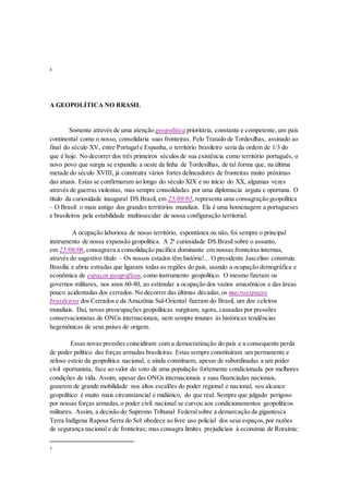 3
A GEOPOLÍTICA NO BRASIL
Somente através de uma atenção geopolítica prioritária, constante e competente, um país
continental como o nosso, consolidaria suas fronteiras. Pelo Tratado de Tordesilhas, assinado ao
final do século XV, entre Portugal e Espanha, o território brasileiro seria da ordem de 1/3 do
que é hoje. No decorrer dos três primeiros séculos de sua existência como território português, o
novo povo que surgia se expandiu a oeste da linha de Tordesilhas, de tal forma que, na última
metade do século XVIII, já construíra vários fortes delineadores de fronteiras muito próximas
das atuais. Estas se confirmaram ao longo do século XIX e no início do XX, algumas vezes
através de guerras violentas, mas sempre consolidadas por uma diplomacia arguta e oportuna. O
título da curiosidade inaugural DS.Brasil, em 25/09/05,representa uma consagração geopolítica
– O Brasil: o mais antigo dos grandes territórios mundiais. Ela é uma homenagem a portugueses
e brasileiros pela estabilidade multissecular de nossa configuração territorial.
A ocupação laboriosa de nosso território, espontânea ou não, foi sempre o principal
instrumento de nossa expansão geopolítica. A 2ª curiosidade DS.Brasil sobre o assunto,
em 25/06/06,consagrava a consolidação pacífica dominante em nossas fronteiras internas,
através do sugestivo título – Os nossos estados têm história!... O presidente Juscelino construiu
Brasília e abriu estradas que ligaram todas as regiões do país, usando a ocupação demográfica e
econômica de espaços geográficos,como instrumento geopolítico. O mesmo fizeram os
governos militares, nos anos 60-80, ao estimular a ocupação dos vazios amazônicos e das áreas
pouco acidentadas dos cerrados. No decorrer das últimas décadas,os macroespaços
brasileiros dos Cerrados e da Amazônia Sul-Oriental fizeram do Brasil, um dos celeiros
mundiais. Daí, novas preocupações geopolíticas surgiram, agora, causadas por pressões
conservacionistas de ONGs internacionais, nem sempre imunes às históricas tendências
hegemônicas de seus países de origem.
Essas novas pressões coincidiram com a democratização do país e a consequente perda
de poder político das forças armadas brasileiras. Estas sempre constituíram um permanente e
zeloso esteio da geopolítica nacional, e ainda constituem, apesar de subordinadas a um poder
civil oportunista, face ao valor do voto de uma população fortemente condicionada por melhores
condições de vida. Assim, apesar das ONGs internacionais e suas financiadas nacionais,
gozarem de grande mobilidade nos altos escalões do poder regional e nacional, seu alcance
geopolítico é muito mais circunstancial e midiático, do que real. Sempre que julgado perigoso
por nossas forças armadas,o poder civil nacional se curvou aos condicionamentos geopolíticos
militares. Assim, a decisão do Supremo Tribunal Federalsobre a demarcação da gigantesca
Terra Indígena Raposa Serra do Sol obedece ao livre uso policial dos seus espaços,por razões
de segurança nacional e de fronteiras; mas consagra limites prejudiciais à economia de Roraima:
3
 