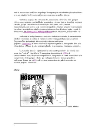 mais da metade deste território é ocupado por áreas protegidas sob administração federal. Fere-
se aí, um princípio histórico essencial ao sucesso de nossa geopolítica interna.
O nível de ocupação dos cerrados é alto, e seu sistema viário torna inútil qualquer
esforço conservacionista com finalidades hegemônicas externas. Mas,na Amazônia, a coisa se
complica, porque ela tem que ser desmatada para ser ocupada,e nós o fazemos,
predatoriamente, sem respeito ao já cambaleante equilíbrio climático terrestre. Essa insanidade
4
prejudica a negociação de soluções conservacionistas que beneficiariam a região e o país. O
nosso estudo A Conservação da Natureza no Brasil aborda,em detalhes, estes assuntos e os
analisados no parágrafo anterior, mostrando ser imperativa a união de todos os nossos
cidadãos conscientes, no sentido de atenuar as controvérsias geopolíticas que nos cercam.
Assim, conflitos institucionais internos nos impedem de praticar uma
geopolítica otimizadora de nossos recursos de importância global - o nosso próprio povo e os
pobres de todo o Mundo já estão sendo prejudicados pelas mudanças climáticas a caminho!...
“A Amazônia é nossa e a pintaremos de roxo quando quisermos” não resolve: ela é
nossa, sim, “pintá-la” é truculência! O oportunismo de ministros do MMA e de
conservacionistas à caça de votos nos empobrece! A ambiguidade de ONGs internacionais e de
suas prepostas alerta qualquer cidadão que conheça as posturas e técnicas geopolíticas
tradicionais. Ignorar que o DS brasileiro passa,necessariamente,pelo desenvolvimento
nacional, prejudica a todos nós!...
Charges
Saúde Pública
4
 