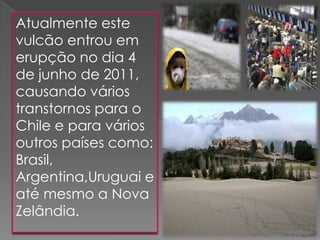 Atualmente este
vulcão entrou em
erupção no dia 4
de junho de 2011,
causando vários
transtornos para o
Chile e para vários
outros países como:
Brasil,
Argentina,Uruguai e
até mesmo a Nova
Zelândia.
 