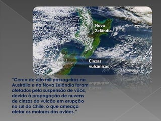 “Cerca de oito mil passageiros na
Austrália e na Nova Zelândia foram
afetados pela suspensão de vôos,
devido à propagação de nuvens
de cinzas do vulcão em erupção
no sul do Chile, o que ameaça
afetar os motores dos aviões.”
 