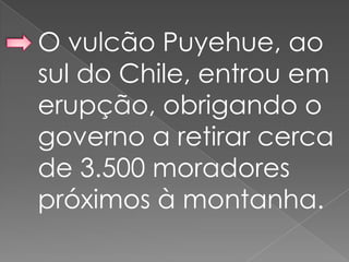 O vulcão Puyehue, ao
sul do Chile, entrou em
erupção, obrigando o
governo a retirar cerca
de 3.500 moradores
próximos à montanha.
 