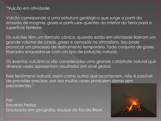 “Vulcão em atividade.

Vulcão corresponde a uma estrutura geológica que surge a partir da
emissão de magma, gases e partículas quentes do interior da Terra para a
superfície terrestre.

Os vulcões têm um formato cônico, quando estão em atividade liberam um
grande volume de cinzas, gases e aerossóis na atmosfera, isso pode
provocar um processo de resfriamento temporário. Todo conjunto de gases
liberados enquadra-se com um tipo de poluição natural.

Os eventos vulcânicos são considerados uma grande catástrofe natural que
diversas vezes apresentam resultados em nível global.

Esse fenômeno natural, assim como outros que acontecem, não é passível
de previsões precisas, por isso muitas vezes produzem danos sem
precedentes.”


Por:
Eduardo Freitas
Graduado em geografia, equipe do Escola Brasil.
 