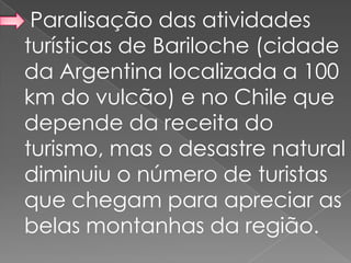 Paralisação das atividades
turísticas de Bariloche (cidade
da Argentina localizada a 100
km do vulcão) e no Chile que
depende da receita do
turismo, mas o desastre natural
diminuiu o número de turistas
que chegam para apreciar as
belas montanhas da região.
 