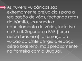 As nuvens vulcânicas são
extremamente prejudiciais para a
realização de vôos, fechando rotas
de trânsito, causando o
cancelamento de vários, inclusive
no Brasil. Segundo a FAB (força
aérea brasileira), a fumaça do
vulcão do Chile atingiu o espaço
aéreo brasileiro, mais precisamente
na fronteira com o Uruguai.
 