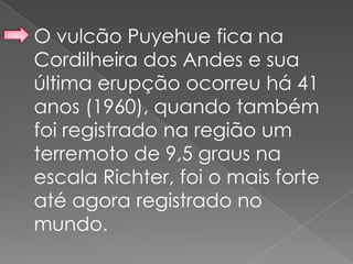 O vulcão Puyehue fica na
Cordilheira dos Andes e sua
última erupção ocorreu há 41
anos (1960), quando também
foi registrado na região um
terremoto de 9,5 graus na
escala Richter, foi o mais forte
até agora registrado no
mundo.
 