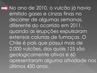 No ano de 2010, o vulcão já havia
emitido gases e cinzas finas no
decorrer de algumas semanas,
diferente do ocorrido em 2011,
quando as erupções expulsaram
extensas colunas de fumaças. O
Chile é país que possui mais de
2.000 vulcões, dos quais 125 são
geologicamente ativos e 60
apresentaram alguma atividade nos
últimos 450 anos.
 