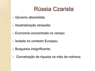 Rússia Czarista
 Governo absolutista;
 Idustrialização atrasada;
 Economia concentrada no campo;
 Isolada no contexto Europeu;
 Burguesia insignificante;
 Concetração de riqueza na mão da nobreza.
 
