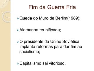 Fim da Guerra Fria
Queda do Muro de Berlim(1989);
Alemanha reunificada;
O presidente da União Soviética
implanta reformas para dar fim ao
socialismo;
Capitalismo sai vitorioso.
 