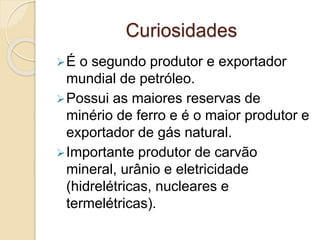 Curiosidades
É o segundo produtor e exportador
mundial de petróleo.
Possui as maiores reservas de
minério de ferro e é o maior produtor e
exportador de gás natural.
Importante produtor de carvão
mineral, urânio e eletricidade
(hidrelétricas, nucleares e
termelétricas).
 