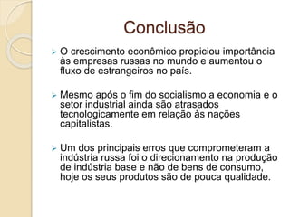 Conclusão
 O crescimento econômico propiciou importância
às empresas russas no mundo e aumentou o
fluxo de estrangeiros no país.
 Mesmo após o fim do socialismo a economia e o
setor industrial ainda são atrasados
tecnologicamente em relação às nações
capitalistas.
 Um dos principais erros que comprometeram a
indústria russa foi o direcionamento na produção
de indústria base e não de bens de consumo,
hoje os seus produtos são de pouca qualidade.
 