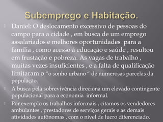  Daniel: O deslocamento excessivo de pessoas do
campo para a cidade , em busca de um emprego
assalariados e melhores oportunidades para a
família , como acesso á educação e saúde , resultou
em frustação e pobreza. As vagas de trabalho ,
muitas vezes insuficientes , e a falta de qualificação
limitaram o “o sonho urbano “ de numerosas parcelas da
população.
 A busca pela sobrevivência direciona um elevado contingente
populacional para a economia informal.
 Por exemplo os trabalhos informais , citamos os vendedores
ambulantes , prestadores de serviços gerais e as demais
atividades autônomas , com o nível de lucro diferenciado.
 