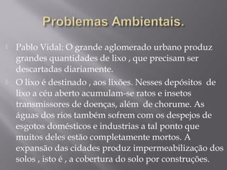  Pablo Vidal: O grande aglomerado urbano produz
grandes quantidades de lixo , que precisam ser
descartadas diariamente.
 O lixo é destinado , aos lixões. Nesses depósitos de
lixo a céu aberto acumulam-se ratos e insetos
transmissores de doenças, além de chorume. As
águas dos rios também sofrem com os despejos de
esgotos domésticos e industrias a tal ponto que
muitos deles estão completamente mortos. A
expansão das cidades produz impermeabilização dos
solos , isto é , a cobertura do solo por construções.
 