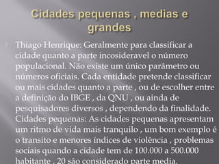  Thiago Henrique: Geralmente para classificar a
cidade quanto a parte incosideravel o número
populacional. Não existe um único parâmetro ou
números oficiais. Cada entidade pretende classificar
ou mais cidades quanto a parte , ou de escolher entre
a definição do IBGE , da QNU , ou ainda de
pesquisadores diversos , dependendo da finalidade.
Cidades pequenas: As cidades pequenas apresentam
um ritmo de vida mais tranquilo , um bom exemplo é
o transito e menores índices de violência , problemas
sociais quando a cidade tem de 100.000 a 500.000
habitante , 20 são considerado parte media.
 