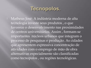  Matheus José: A indústria moderna de alta
tecnologia investe seus produtos , o que
favorece o desenvolvimento nas proximidades
de centros universitários. Assim , formam-se
importantes núcleos urbanos que integram o
processo de pesquisas e produção. As cidades
que apresentem expressiva concentração de
atividades com o emprego de mão de obra
alternativas especialmente são classificadas
como tecnopolos , ou regiões tecnológicas.
 