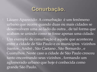  Lázaro Aparecido: A conurbação é um fenômeno
urbano que ocorre quando duas ou mais cidades se
desenvolvem uma ao lado da outra , de tal forma que
acabam se unindo como se fosse apenas uma cidade.
 Um exemplo de conurbação é aquele que aconteceu
entre a cidade de São Paulo e os municípios vizinhos
(santos , André , São Caetano , São Bernardo , e
Guarulhos. Neste caso a cidade de São Paulo cresceu
tanto encontrando seus vizinhos , formando um
aglomerado urbano que hoje é conhecida como
grande São Paulo.
 