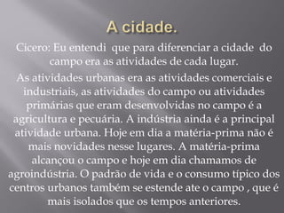 Cicero: Eu entendi que para diferenciar a cidade do
campo era as atividades de cada lugar.
As atividades urbanas era as atividades comerciais e
industriais, as atividades do campo ou atividades
primárias que eram desenvolvidas no campo é a
agricultura e pecuária. A indústria ainda é a principal
atividade urbana. Hoje em dia a matéria-prima não é
mais novidades nesse lugares. A matéria-prima
alcançou o campo e hoje em dia chamamos de
agroindústria. O padrão de vida e o consumo típico dos
centros urbanos também se estende ate o campo , que é
mais isolados que os tempos anteriores.
 